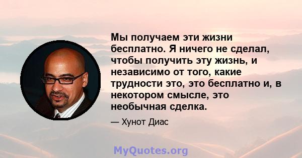 Мы получаем эти жизни бесплатно. Я ничего не сделал, чтобы получить эту жизнь, и независимо от того, какие трудности это, это бесплатно и, в некотором смысле, это необычная сделка.