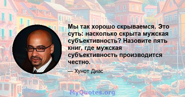 Мы так хорошо скрываемся. Это суть: насколько скрыта мужская субъективность? Назовите пять книг, где мужская субъективность производится честно.