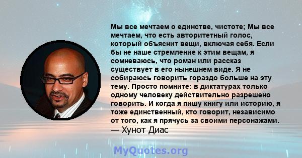 Мы все мечтаем о единстве, чистоте; Мы все мечтаем, что есть авторитетный голос, который объяснит вещи, включая себя. Если бы не наше стремление к этим вещам, я сомневаюсь, что роман или рассказ существует в его