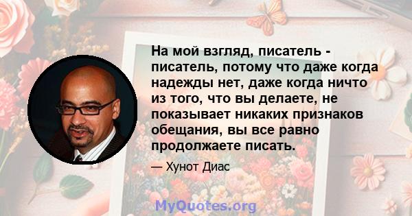 На мой взгляд, писатель - писатель, потому что даже когда надежды нет, даже когда ничто из того, что вы делаете, не показывает никаких признаков обещания, вы все равно продолжаете писать.