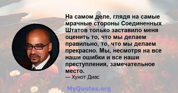 На самом деле, глядя на самые мрачные стороны Соединенных Штатов только заставило меня оценить то, что мы делаем правильно, то, что мы делаем прекрасно. Мы, несмотря на все наши ошибки и все наши преступления,