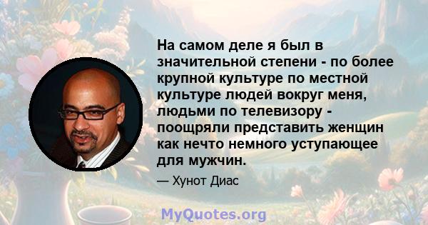 На самом деле я был в значительной степени - по более крупной культуре по местной культуре людей вокруг меня, людьми по телевизору - поощряли представить женщин как нечто немного уступающее для мужчин.