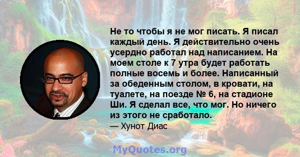 Не то чтобы я не мог писать. Я писал каждый день. Я действительно очень усердно работал над написанием. На моем столе к 7 утра будет работать полные восемь и более. Написанный за обеденным столом, в кровати, на туалете, 