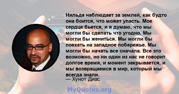 Нильда наблюдает за землей, как будто она боится, что может упасть. Мое сердце бьется, и я думаю, что мы могли бы сделать что угодно. Мы могли бы жениться. Мы могли бы поехать на западное побережье. Мы могли бы начать