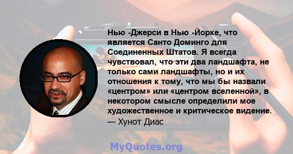 Нью -Джерси в Нью -Йорке, что является Санто Доминго для Соединенных Штатов. Я всегда чувствовал, что эти два ландшафта, не только сами ландшафты, но и их отношения к тому, что мы бы назвали «центром» или «центром