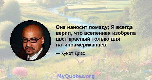 Она наносит помаду; Я всегда верил, что вселенная изобрела цвет красный только для латиноамериканцев.