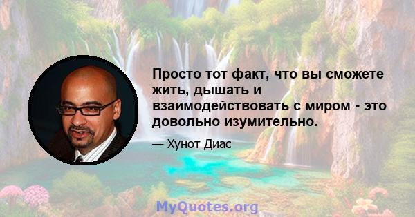 Просто тот факт, что вы сможете жить, дышать и взаимодействовать с миром - это довольно изумительно.