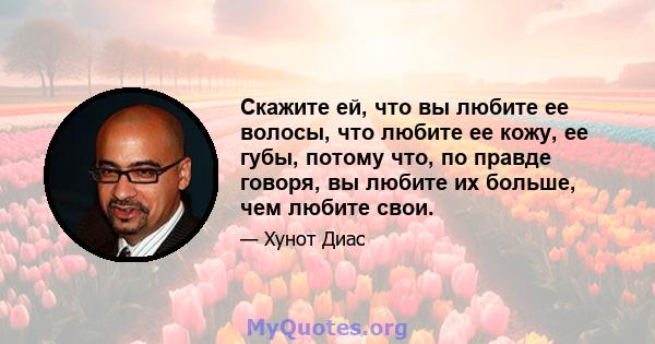 Скажите ей, что вы любите ее волосы, что любите ее кожу, ее губы, потому что, по правде говоря, вы любите их больше, чем любите свои.