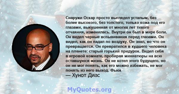 Снаружи Оскар просто выглядел усталым, без более высокого, без толстого, только кожа под его глазами, выкушенная от многих лет тихого отчаяния, изменилась. Внутри он был в мире боли. Он видел черные вспыхивания перед