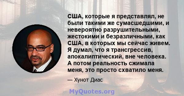 США, которые я представлял, не были такими же сумасшедшими, и невероятно разрушительными, жестокими и безразличными, как США, в которых мы сейчас живем. Я думал, что я трансгрессив, апокалиптический, вне человека. А