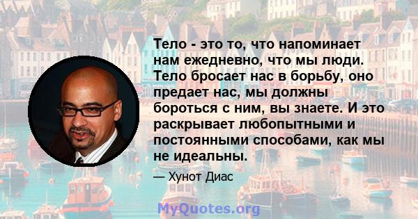 Тело - это то, что напоминает нам ежедневно, что мы люди. Тело бросает нас в борьбу, оно предает нас, мы должны бороться с ним, вы знаете. И это раскрывает любопытными и постоянными способами, как мы не идеальны.