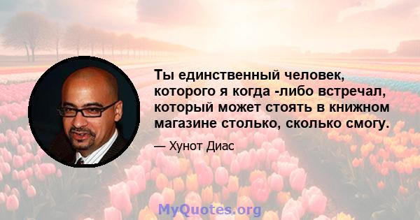 Ты единственный человек, которого я когда -либо встречал, который может стоять в книжном магазине столько, сколько смогу.