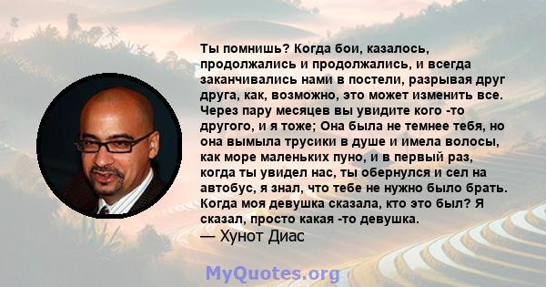 Ты помнишь? Когда бои, казалось, продолжались и продолжались, и всегда заканчивались нами в постели, разрывая друг друга, как, возможно, это может изменить все. Через пару месяцев вы увидите кого -то другого, и я тоже;