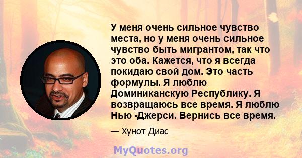 У меня очень сильное чувство места, но у меня очень сильное чувство быть мигрантом, так что это оба. Кажется, что я всегда покидаю свой дом. Это часть формулы. Я люблю Доминиканскую Республику. Я возвращаюсь все время.