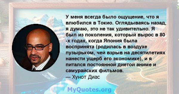 У меня всегда было ощущение, что я влюбился в Токио. Оглядываясь назад, я думаю, это не так удивительно. Я был из поколения, который вырос в 80 -х годах, когда Япония была воспринята (родилась в воздухе пузырьком, чей