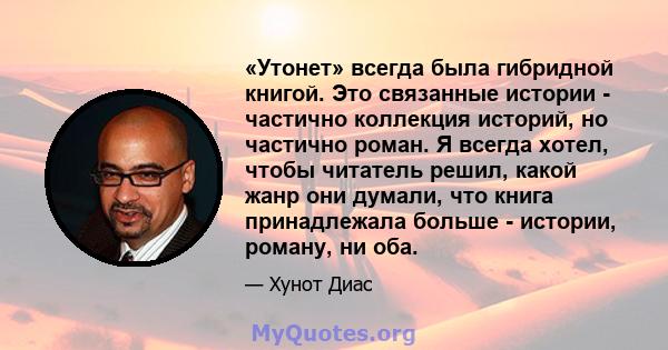 «Утонет» всегда была гибридной книгой. Это связанные истории - частично коллекция историй, но частично роман. Я всегда хотел, чтобы читатель решил, какой жанр они думали, что книга принадлежала больше - истории, роману, 