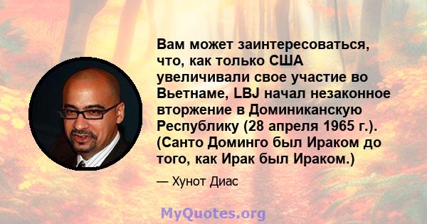 Вам может заинтересоваться, что, как только США увеличивали свое участие во Вьетнаме, LBJ начал незаконное вторжение в Доминиканскую Республику (28 апреля 1965 г.). (Санто Доминго был Ираком до того, как Ирак был