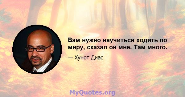 Вам нужно научиться ходить по миру, сказал он мне. Там много.