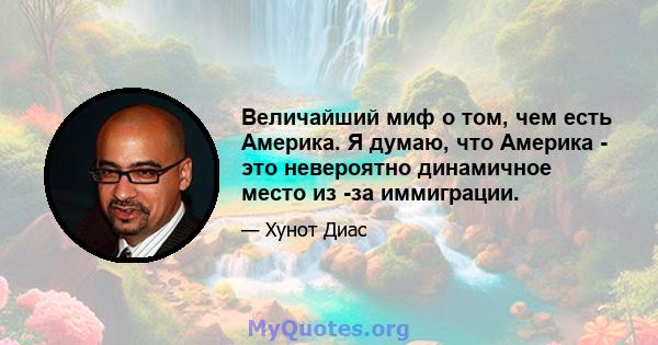 Величайший миф о том, чем есть Америка. Я думаю, что Америка - это невероятно динамичное место из -за иммиграции.