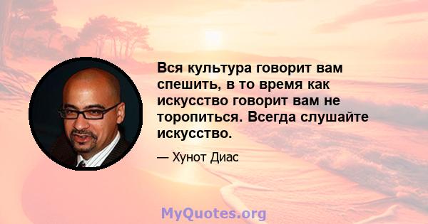 Вся культура говорит вам спешить, в то время как искусство говорит вам не торопиться. Всегда слушайте искусство.