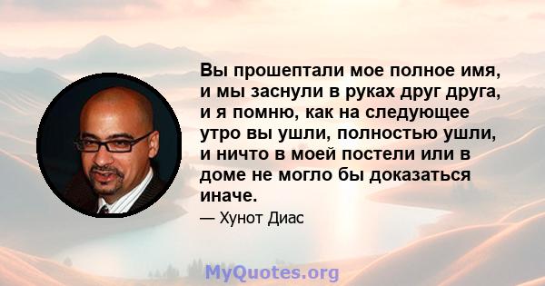 Вы прошептали мое полное имя, и мы заснули в руках друг друга, и я помню, как на следующее утро вы ушли, полностью ушли, и ничто в моей постели или в доме не могло бы доказаться иначе.