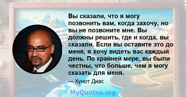 Вы сказали, что я могу позвонить вам, когда захочу, но вы не позвоните мне. Вы должны решить, где и когда, вы сказали. Если вы оставите это до меня, я хочу видеть вас каждый день. По крайней мере, вы были честны, что