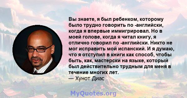 Вы знаете, я был ребенком, которому было трудно говорить по -английски, когда я впервые иммигрировал. Но в моей голове, когда я читал книгу, я отлично говорил по -английски. Никто не мог исправить мой испанский. И я