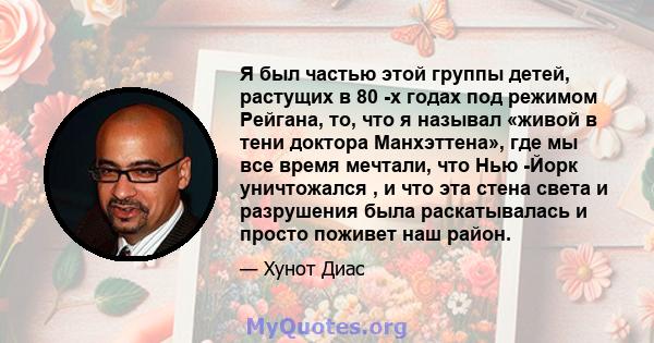 Я был частью этой группы детей, растущих в 80 -х годах под режимом Рейгана, то, что я называл «живой в тени доктора Манхэттена», где мы все время мечтали, что Нью -Йорк уничтожался , и что эта стена света и разрушения