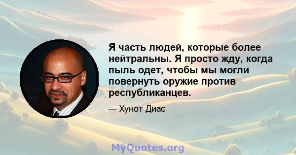 Я часть людей, которые более нейтральны. Я просто жду, когда пыль одет, чтобы мы могли повернуть оружие против республиканцев.