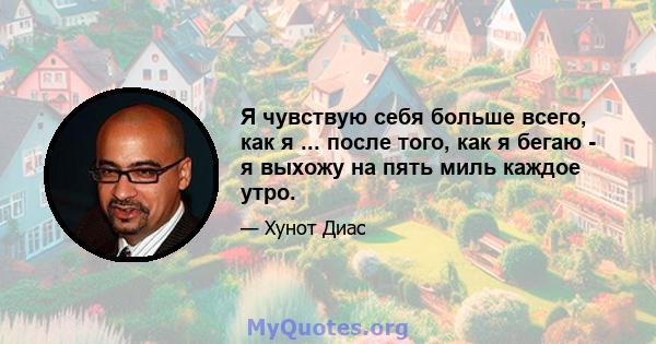 Я чувствую себя больше всего, как я ... после того, как я бегаю - я выхожу на пять миль каждое утро.