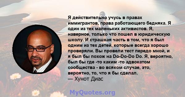 Я действительно учусь в правах иммигрантов, права работающего бедняка. Я один из тех маленьких активистов. Я, наверное, только что пошел в юридическую школу. И страшная часть в том, что я был одним из тех детей, которые 