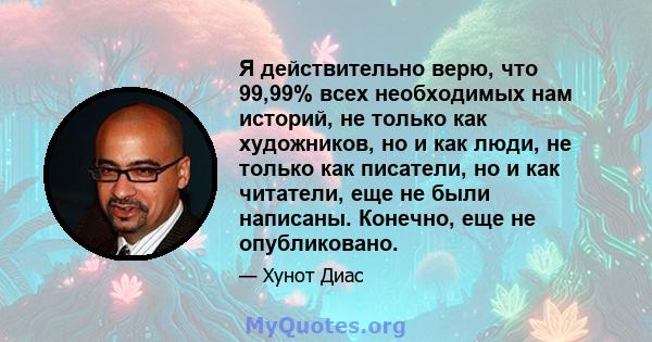 Я действительно верю, что 99,99% всех необходимых нам историй, не только как художников, но и как люди, не только как писатели, но и как читатели, еще не были написаны. Конечно, еще не опубликовано.