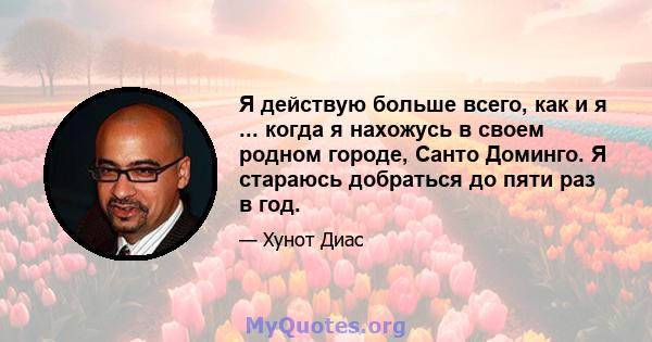 Я действую больше всего, как и я ... когда я нахожусь в своем родном городе, Санто Доминго. Я стараюсь добраться до пяти раз в год.