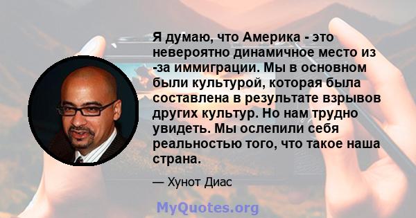 Я думаю, что Америка - это невероятно динамичное место из -за иммиграции. Мы в основном были культурой, которая была составлена ​​в результате взрывов других культур. Но нам трудно увидеть. Мы ослепили себя реальностью