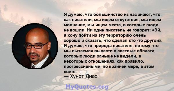 Я думаю, что большинство из нас знают, что, как писатели, мы ищем отсутствия, мы ищем молчание, мы ищем места, в которые люди не вошли. Ни один писатель не говорит: «Эй, я хочу пойти на эту территорию очень хорошо и