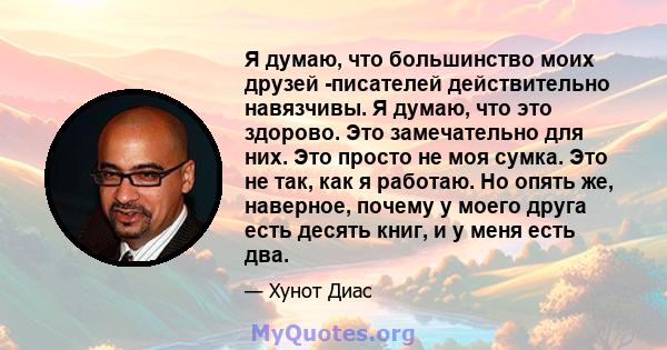 Я думаю, что большинство моих друзей -писателей действительно навязчивы. Я думаю, что это здорово. Это замечательно для них. Это просто не моя сумка. Это не так, как я работаю. Но опять же, наверное, почему у моего