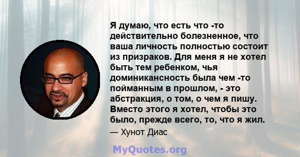 Я думаю, что есть что -то действительно болезненное, что ваша личность полностью состоит из призраков. Для меня я не хотел быть тем ребенком, чья доминикансность была чем -то пойманным в прошлом, - это абстракция, о