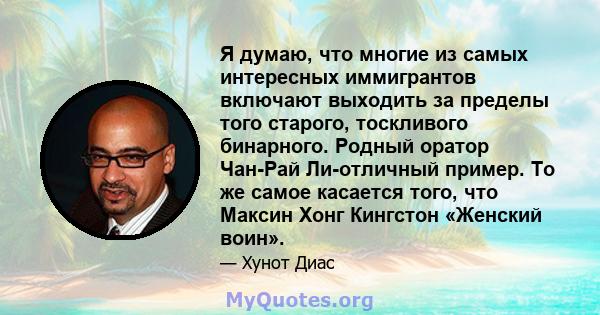 Я думаю, что многие из самых интересных иммигрантов включают выходить за пределы того старого, тоскливого бинарного. Родный оратор Чан-Рай Ли-отличный пример. То же самое касается того, что Максин Хонг Кингстон «Женский 