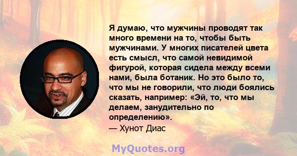 Я думаю, что мужчины проводят так много времени на то, чтобы быть мужчинами. У многих писателей цвета есть смысл, что самой невидимой фигурой, которая сидела между всеми нами, была ботаник. Но это было то, что мы не