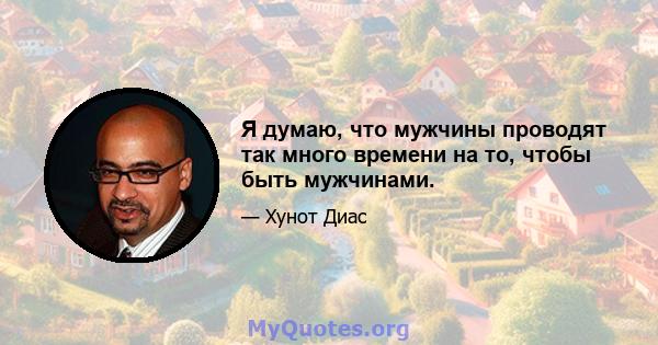 Я думаю, что мужчины проводят так много времени на то, чтобы быть мужчинами.