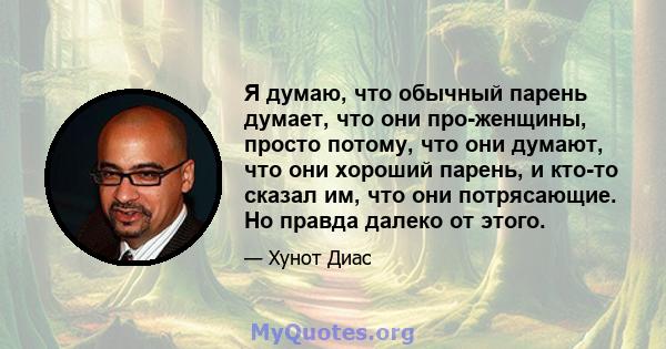 Я думаю, что обычный парень думает, что они про-женщины, просто потому, что они думают, что они хороший парень, и кто-то сказал им, что они потрясающие. Но правда далеко от этого.