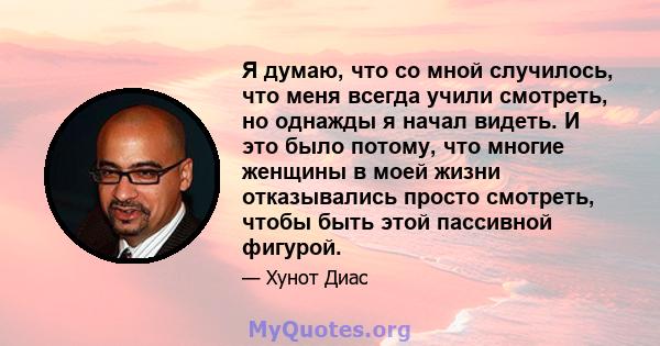 Я думаю, что со мной случилось, что меня всегда учили смотреть, но однажды я начал видеть. И это было потому, что многие женщины в моей жизни отказывались просто смотреть, чтобы быть этой пассивной фигурой.