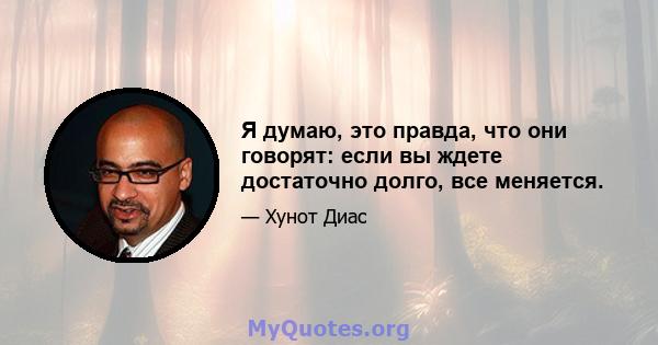 Я думаю, это правда, что они говорят: если вы ждете достаточно долго, все меняется.