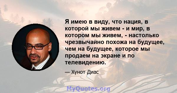 Я имею в виду, что нация, в которой мы живем - и мир, в котором мы живем, - настолько чрезвычайно похожа на будущее, чем на будущее, которое мы продаем на экране и по телевидению.