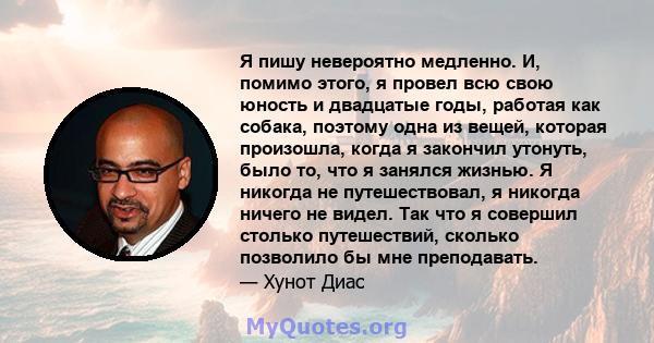 Я пишу невероятно медленно. И, помимо этого, я провел всю свою юность и двадцатые годы, работая как собака, поэтому одна из вещей, которая произошла, когда я закончил утонуть, было то, что я занялся жизнью. Я никогда не 