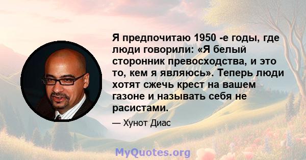 Я предпочитаю 1950 -е годы, где люди говорили: «Я белый сторонник превосходства, и это то, кем я являюсь». Теперь люди хотят сжечь крест на вашем газоне и называть себя не расистами.