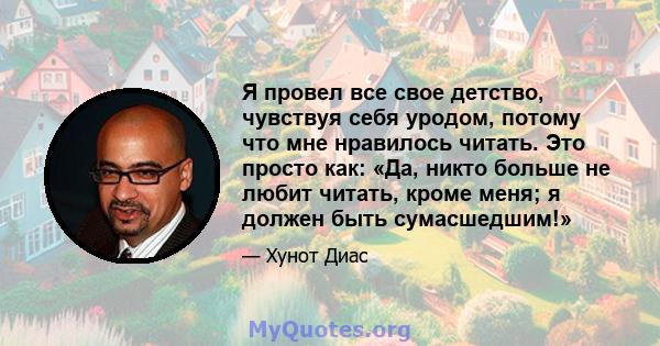 Я провел все свое детство, чувствуя себя уродом, потому что мне нравилось читать. Это просто как: «Да, никто больше не любит читать, кроме меня; я должен быть сумасшедшим!»