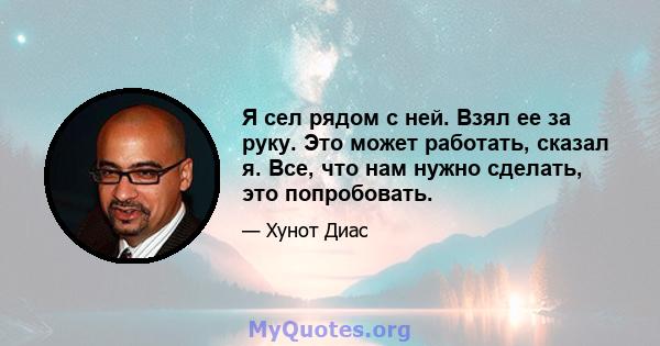 Я сел рядом с ней. Взял ее за руку. Это может работать, сказал я. Все, что нам нужно сделать, это попробовать.