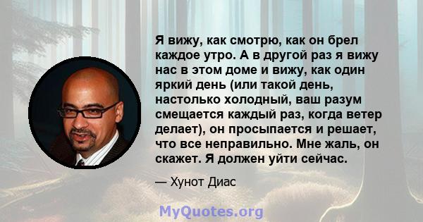 Я вижу, как смотрю, как он брел каждое утро. А в другой раз я вижу нас в этом доме и вижу, как один яркий день (или такой день, настолько холодный, ваш разум смещается каждый раз, когда ветер делает), он просыпается и