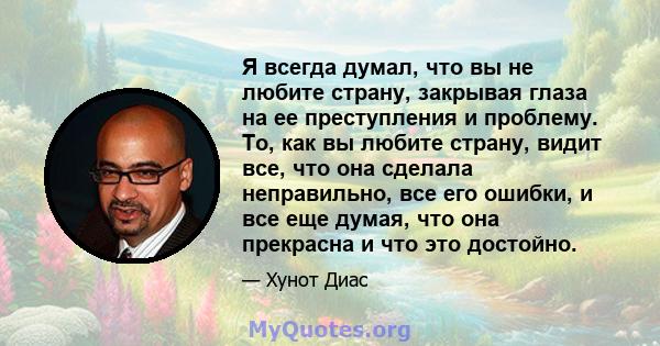 Я всегда думал, что вы не любите страну, закрывая глаза на ее преступления и проблему. То, как вы любите страну, видит все, что она сделала неправильно, все его ошибки, и все еще думая, что она прекрасна и что это